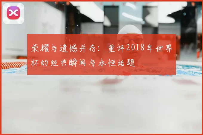荣耀与遗憾并存:重评2018年世界杯的经典瞬间与永恒话题