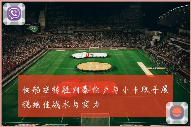 快船逆转胜利泰伦卢与小卡联手展现绝佳战术与实力
