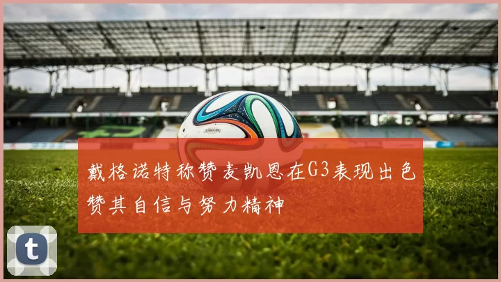 戴格诺特称赞麦凯恩在G3表现出色赞其自信与努力精神