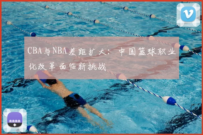 CBA与NBA差距扩大:中国篮球职业化改革面临新挑战