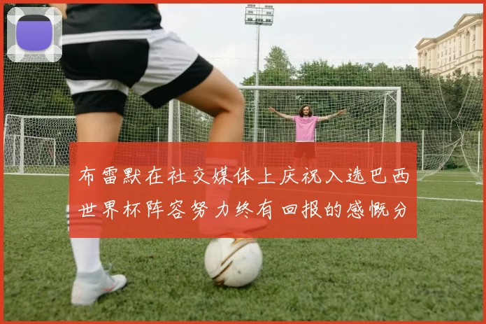 布雷默在社交媒体上庆祝入选巴西世界杯阵容努力终有回报的感慨分享