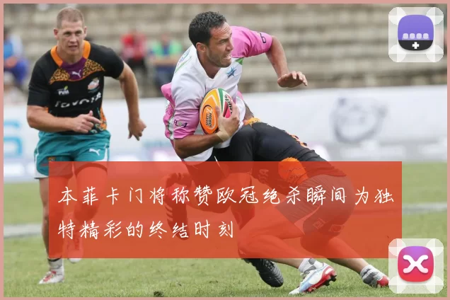 本菲卡门将称赞欧冠绝杀瞬间为独特精彩的终结时刻