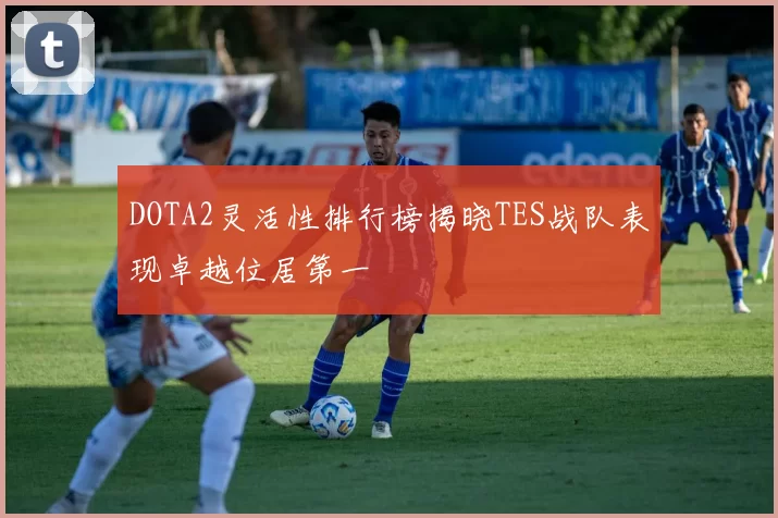 DOTA2灵活性排行榜揭晓TES战队表现卓越位居第一