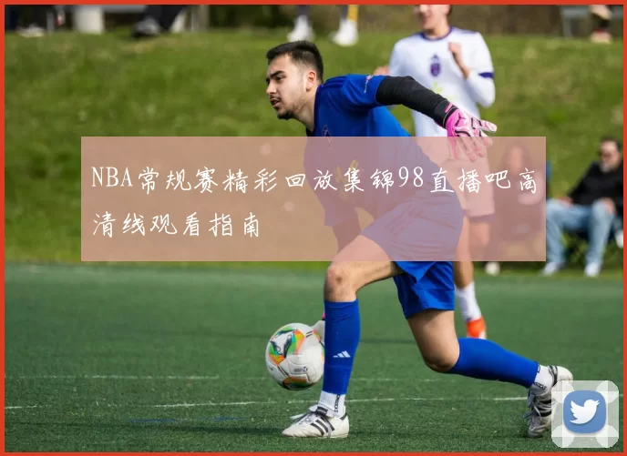 NBA常规赛精彩回放集锦98直播吧高清线观看指南
