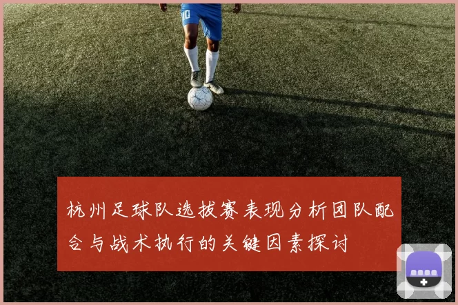 杭州足球队选拔赛表现分析团队配合与战术执行的关键因素探讨