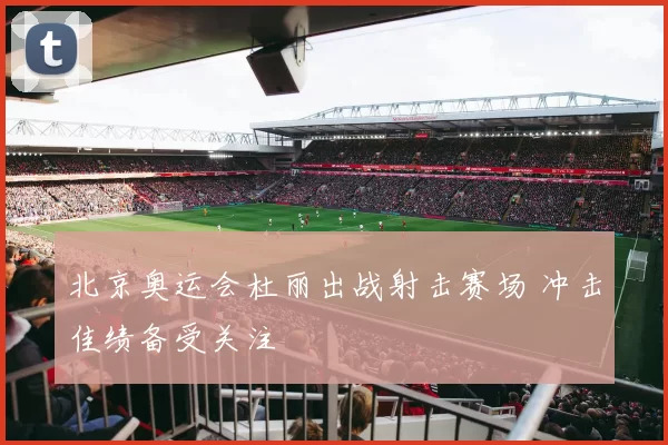 北京奥运会杜丽出战射击赛场 冲击佳绩备受关注