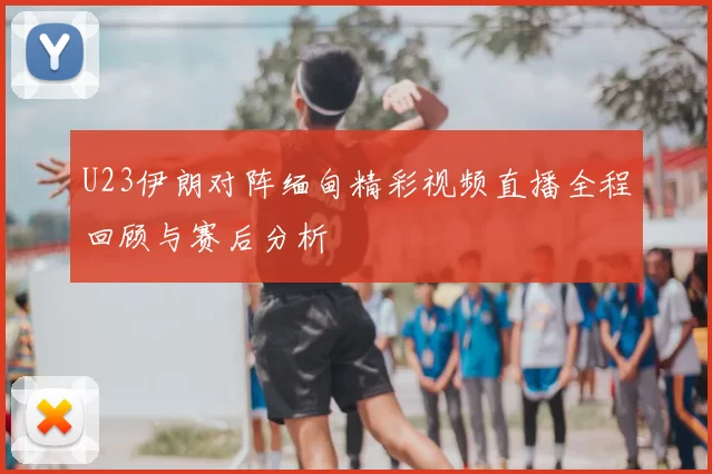 U23伊朗对阵缅甸精彩视频直播全程回顾与赛后分析