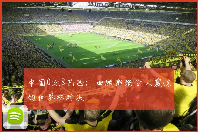 中国0比8巴西:回顾那场令人震惊的世界杯对决