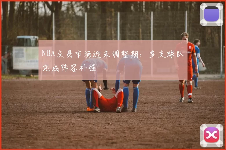 NBA交易市场迎来调整期,多支球队完成阵容补强
