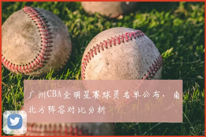 广州CBA全明星赛球员名单公布,南北方阵容对比分析