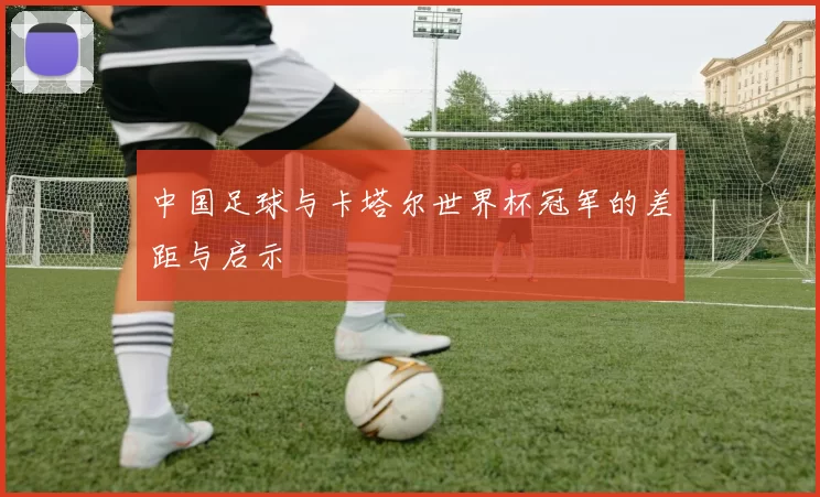 中国足球与卡塔尔世界杯冠军的差距与启示
