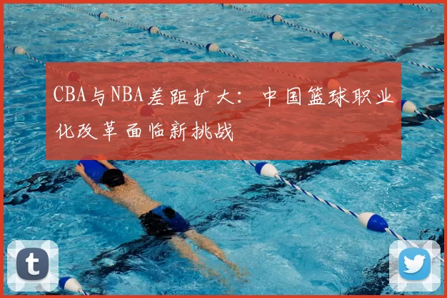 CBA与NBA差距扩大：中国篮球职业化改革面临新挑战
