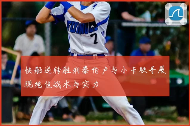 快船逆转胜利泰伦卢与小卡联手展现绝佳战术与实力